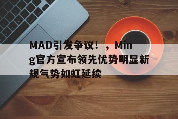 关于MAD引发争议！，Ming官方宣布领先优势明显新规气势如虹延续的信息